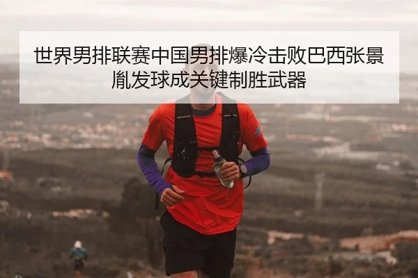 世界男排联赛中国男排爆冷击败巴西张景胤发球成关键制胜武器