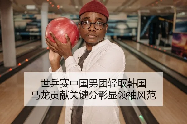 世乒赛中国男团轻取韩国 马龙贡献关键分彰显领袖风范